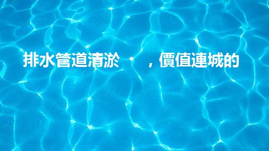排水管道清淤，價值連城的隱形財富！